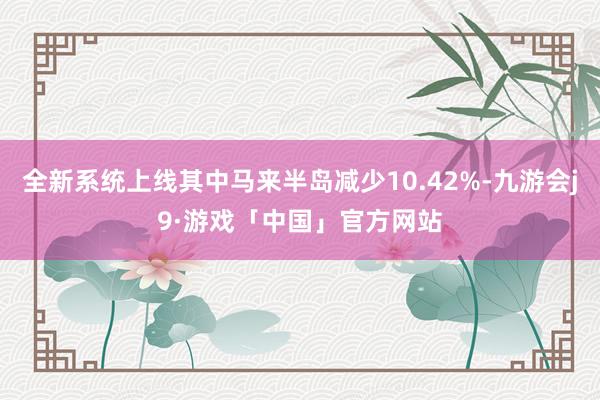 全新系统上线其中马来半岛减少10.42%-九游会j9·游戏「中国」官方网站