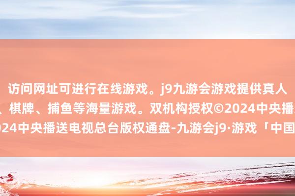 访问网址可进行在线游戏。j9九游会游戏提供真人、体育、电子、彩票、棋牌、捕鱼等海量游戏。双机构授权　　©2024中央播送电视总台版权通盘-九游会j9·游戏「中国」官方网站