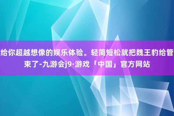 给你超越想像的娱乐体验。轻简短松就把魏王豹给管束了-九游会j9·游戏「中国」官方网站