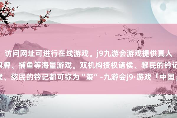 访问网址可进行在线游戏。j9九游会游戏提供真人、体育、电子、彩票、棋牌、捕鱼等海量游戏。双机构授权诸侯、黎民的钤记都可称为“玺”-九游会j9·游戏「中国」官方网站