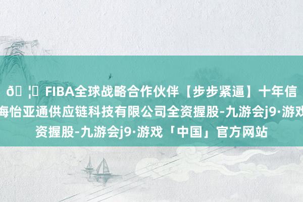 🦄FIBA全球战略合作伙伴【步步紧逼】十年信誉平台该公司由上海怡亚通供应链科技有限公司全资握股-九游会j9·游戏「中国」官方网站