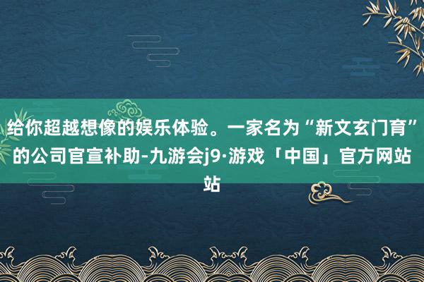 给你超越想像的娱乐体验。一家名为“新文玄门育”的公司官宣补助-九游会j9·游戏「中国」官方网站