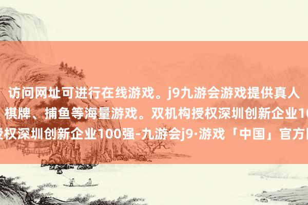 访问网址可进行在线游戏。j9九游会游戏提供真人、体育、电子、彩票、棋牌、捕鱼等海量游戏。双机构授权深圳创新企业100强-九游会j9·游戏「中国」官方网站