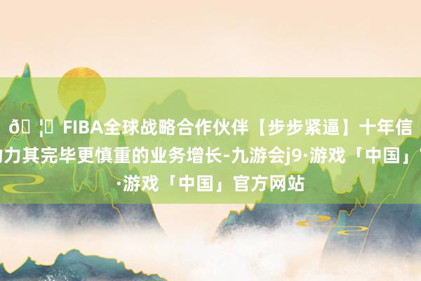 🦄FIBA全球战略合作伙伴【步步紧逼】十年信誉平台助力其完毕更慎重的业务增长-九游会j9·游戏「中国」官方网站