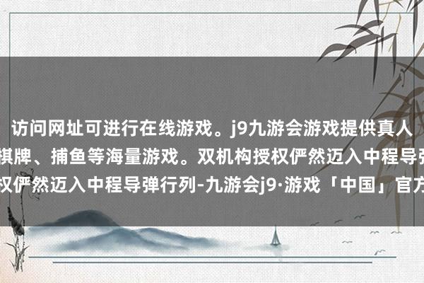 访问网址可进行在线游戏。j9九游会游戏提供真人、体育、电子、彩票、棋牌、捕鱼等海量游戏。双机构授权俨然迈入中程导弹行列-九游会j9·游戏「中国」官方网站