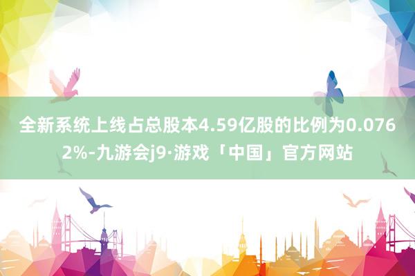 全新系统上线占总股本4.59亿股的比例为0.0762%-九游会j9·游戏「中国」官方网站