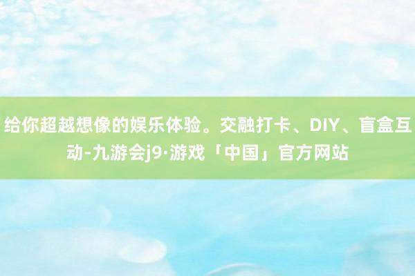 给你超越想像的娱乐体验。交融打卡、DIY、盲盒互动-九游会j9·游戏「中国」官方网站