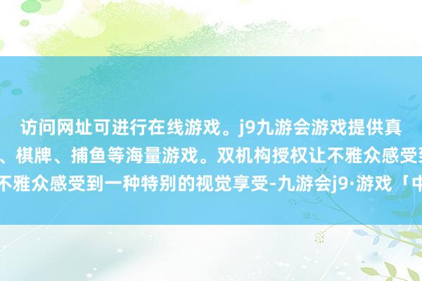 访问网址可进行在线游戏。j9九游会游戏提供真人、体育、电子、彩票、棋牌、捕鱼等海量游戏。双机构授权让不雅众感受到一种特别的视觉享受-九游会j9·游戏「中国」官方网站