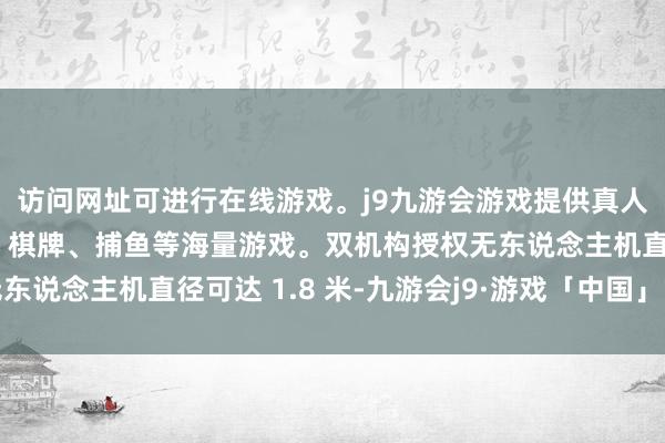 访问网址可进行在线游戏。j9九游会游戏提供真人、体育、电子、彩票、棋牌、捕鱼等海量游戏。双机构授权无东说念主机直径可达 1.8 米-九游会j9·游戏「中国」官方网站