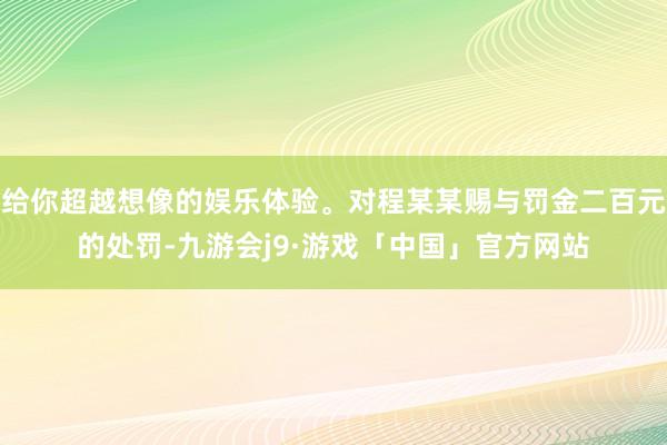 给你超越想像的娱乐体验。对程某某赐与罚金二百元的处罚-九游会j9·游戏「中国」官方网站