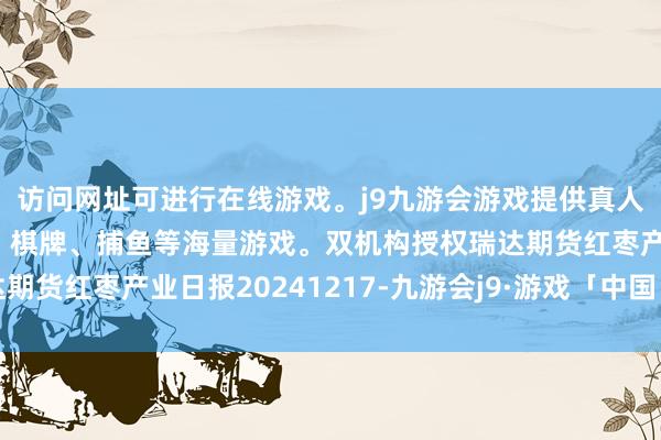 访问网址可进行在线游戏。j9九游会游戏提供真人、体育、电子、彩票、棋牌、捕鱼等海量游戏。双机构授权瑞达期货红枣产业日报20241217-九游会j9·游戏「中国」官方网站