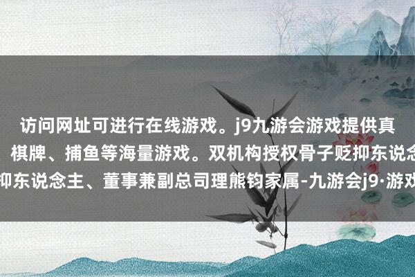 访问网址可进行在线游戏。j9九游会游戏提供真人、体育、电子、彩票、棋牌、捕鱼等海量游戏。双机构授权骨子贬抑东说念主、董事兼副总司理熊钧家属-九游会j9·游戏「中国」官方网站