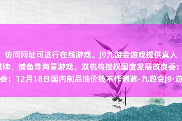 访问网址可进行在线游戏。j9九游会游戏提供真人、体育、电子、彩票、棋牌、捕鱼等海量游戏。双机构授权国度发展改良委：12月18日国内制品油价钱不作调遣-九游会j9·游戏「中国」官方网站