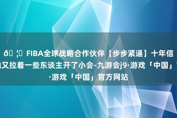 🦄FIBA全球战略合作伙伴【步步紧逼】十年信誉平台他又拉着一些东谈主开了小会-九游会j9·游戏「中国」官方网站