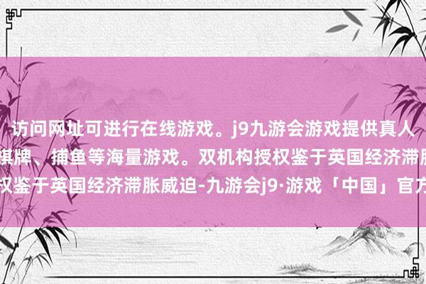 访问网址可进行在线游戏。j9九游会游戏提供真人、体育、电子、彩票、棋牌、捕鱼等海量游戏。双机构授权鉴于英国经济滞胀威迫-九游会j9·游戏「中国」官方网站