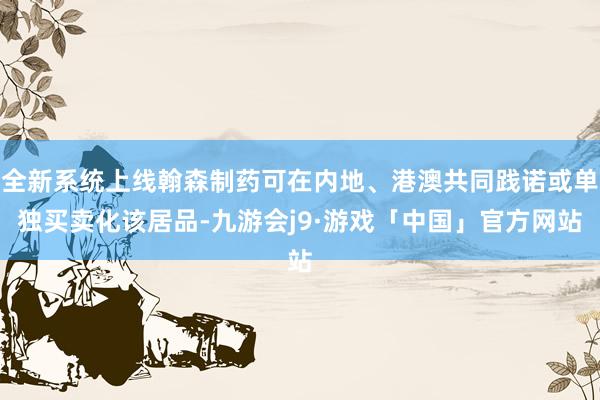 全新系统上线翰森制药可在内地、港澳共同践诺或单独买卖化该居品-九游会j9·游戏「中国」官方网站