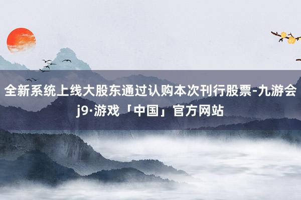 全新系统上线大股东通过认购本次刊行股票-九游会j9·游戏「中国」官方网站