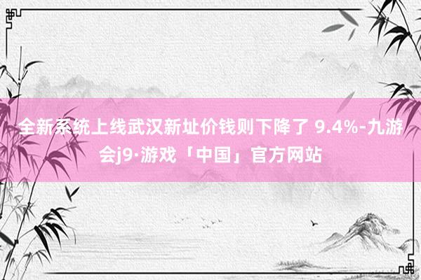 全新系统上线武汉新址价钱则下降了 9.4%-九游会j9·游戏「中国」官方网站