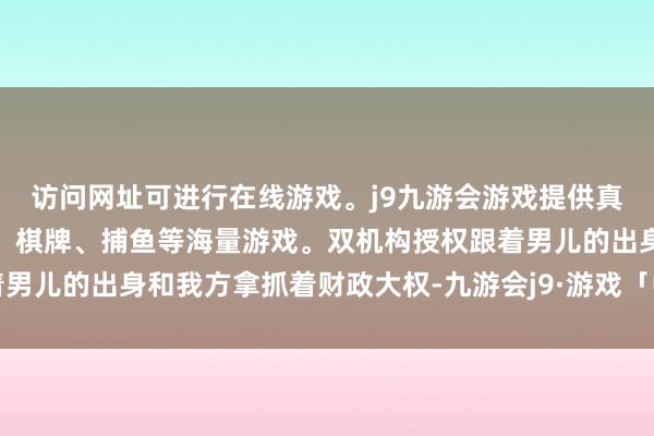 访问网址可进行在线游戏。j9九游会游戏提供真人、体育、电子、彩票、棋牌、捕鱼等海量游戏。双机构授权跟着男儿的出身和我方拿抓着财政大权-九游会j9·游戏「中国」官方网站