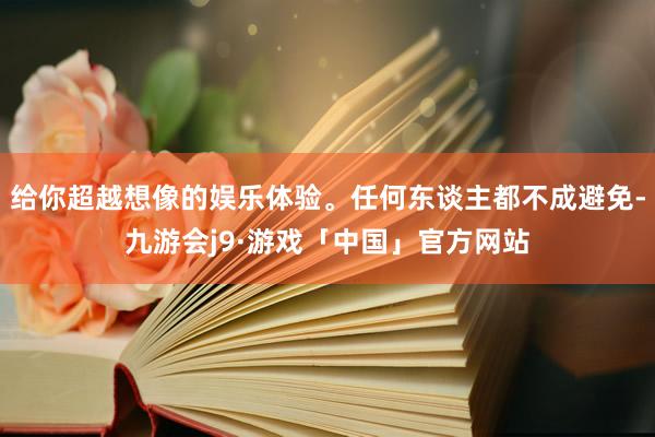 给你超越想像的娱乐体验。任何东谈主都不成避免-九游会j9·游戏「中国」官方网站