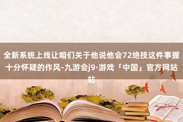 全新系统上线让咱们关于他说他会72绝技这件事握十分怀疑的作风-九游会j9·游戏「中国」官方网站