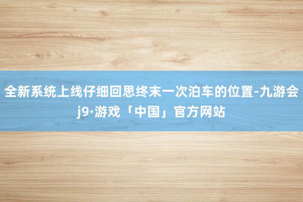 全新系统上线仔细回思终末一次泊车的位置-九游会j9·游戏「中国」官方网站