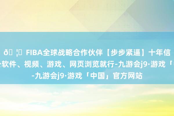 🦄FIBA全球战略合作伙伴【步步紧逼】十年信誉平台科罚办公软件、视频、游戏、网页浏览就行-九游会j9·游戏「中国」官方网站