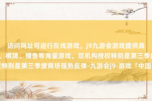 访问网址可进行在线游戏。j9九游会游戏提供真人、体育、电子、彩票、棋牌、捕鱼等海量游戏。双机构授权特别是第三季度商场强势反弹-九游会j9·游戏「中国」官方网站