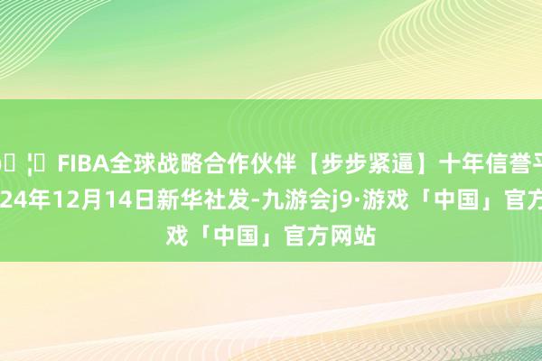 🦄FIBA全球战略合作伙伴【步步紧逼】十年信誉平台2024年12月14日新华社发-九游会j9·游戏「中国」官方网站