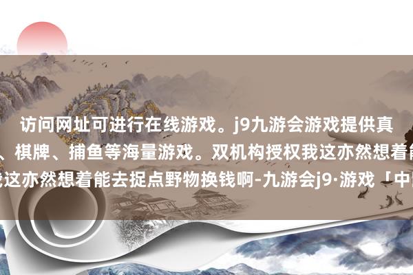 访问网址可进行在线游戏。j9九游会游戏提供真人、体育、电子、彩票、棋牌、捕鱼等海量游戏。双机构授权我这亦然想着能去捉点野物换钱啊-九游会j9·游戏「中国」官方网站