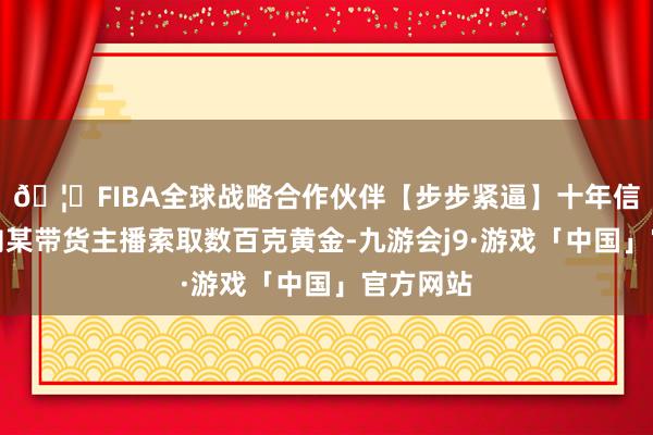 🦄FIBA全球战略合作伙伴【步步紧逼】十年信誉平台向某带货主播索取数百克黄金-九游会j9·游戏「中国」官方网站