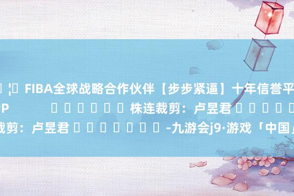 🦄FIBA全球战略合作伙伴【步步紧逼】十年信誉平台尽在新浪财经APP            						株连裁剪：卢昱君 							-九游会j9·游戏「中国」官方网站