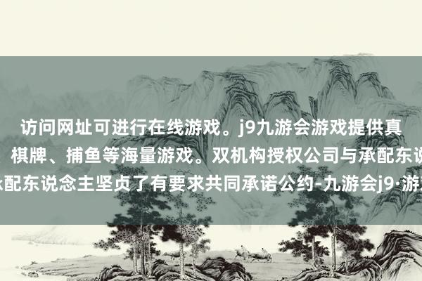 访问网址可进行在线游戏。j9九游会游戏提供真人、体育、电子、彩票、棋牌、捕鱼等海量游戏。双机构授权公司与承配东说念主坚贞了有要求共同承诺公约-九游会j9·游戏「中国」官方网站