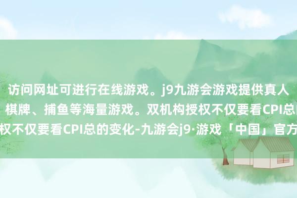 访问网址可进行在线游戏。j9九游会游戏提供真人、体育、电子、彩票、棋牌、捕鱼等海量游戏。双机构授权不仅要看CPI总的变化-九游会j9·游戏「中国」官方网站