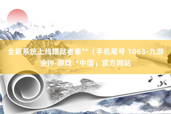 全新系统上线蹧跶者秦**（手机尾号 1063-九游会j9·游戏「中国」官方网站