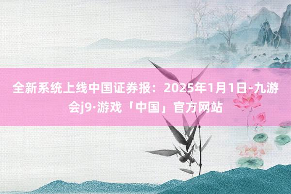 全新系统上线　　中国证券报：2025年1月1日-九游会j9·游戏「中国」官方网站