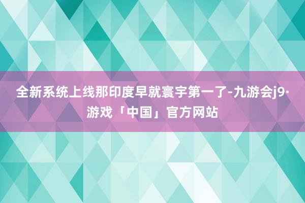 全新系统上线那印度早就寰宇第一了-九游会j9·游戏「中国」官方网站