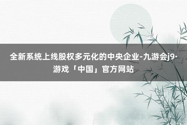 全新系统上线股权多元化的中央企业-九游会j9·游戏「中国」官方网站