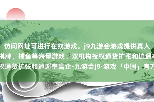 访问网址可进行在线游戏。j9九游会游戏提供真人、体育、电子、彩票、棋牌、捕鱼等海量游戏。双机构授权通货扩张和逍遥率高企-九游会j9·游戏「中国」官方网站