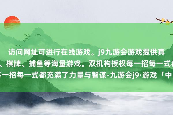 访问网址可进行在线游戏。j9九游会游戏提供真人、体育、电子、彩票、棋牌、捕鱼等海量游戏。双机构授权每一招每一式都充满了力量与智谋-九游会j9·游戏「中国」官方网站