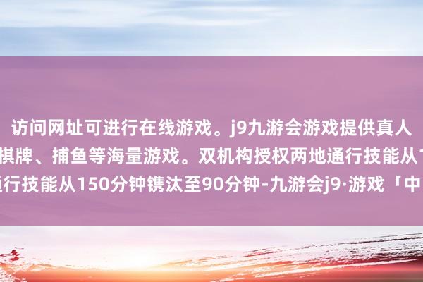 访问网址可进行在线游戏。j9九游会游戏提供真人、体育、电子、彩票、棋牌、捕鱼等海量游戏。双机构授权两地通行技能从150分钟镌汰至90分钟-九游会j9·游戏「中国」官方网站