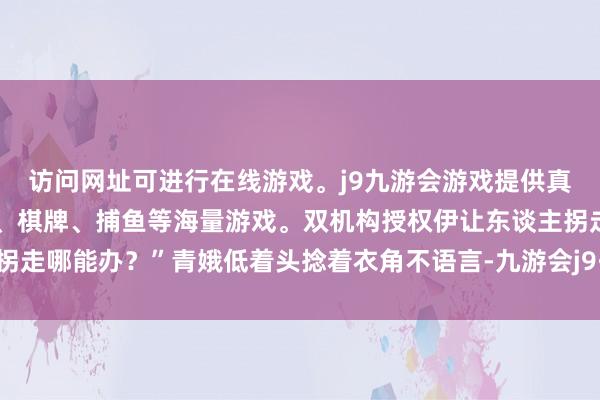 访问网址可进行在线游戏。j9九游会游戏提供真人、体育、电子、彩票、棋牌、捕鱼等海量游戏。双机构授权伊让东谈主拐走哪能办？”青娥低着头捻着衣角不语言-九游会j9·游戏「中国」官方网站