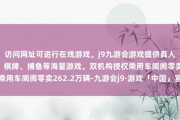 访问网址可进行在线游戏。j9九游会游戏提供真人、体育、电子、彩票、棋牌、捕鱼等海量游戏。双机构授权乘用车阛阓零卖262.2万辆-九游会j9·游戏「中国」官方网站