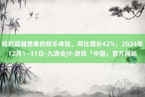 给你超越想像的娱乐体验。同比增长42%；2024年12月1—31日-九游会j9·游戏「中国」官方网站