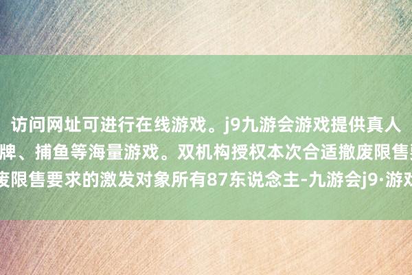 访问网址可进行在线游戏。j9九游会游戏提供真人、体育、电子、彩票、棋牌、捕鱼等海量游戏。双机构授权本次合适撤废限售要求的激发对象所有87东说念主-九游会j9·游戏「中国」官方网站