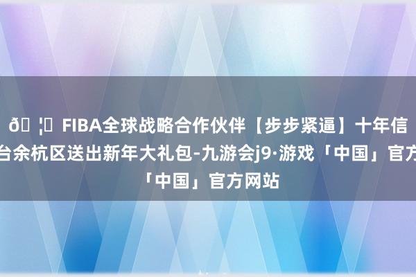 🦄FIBA全球战略合作伙伴【步步紧逼】十年信誉平台余杭区送出新年大礼包-九游会j9·游戏「中国」官方网站