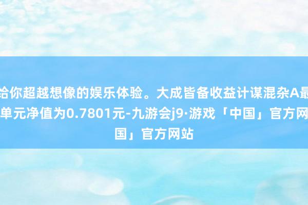 给你超越想像的娱乐体验。大成皆备收益计谋混杂A最新单元净值为0.7801元-九游会j9·游戏「中国」官方网站