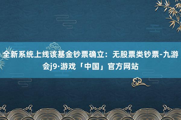 全新系统上线该基金钞票确立：无股票类钞票-九游会j9·游戏「中国」官方网站