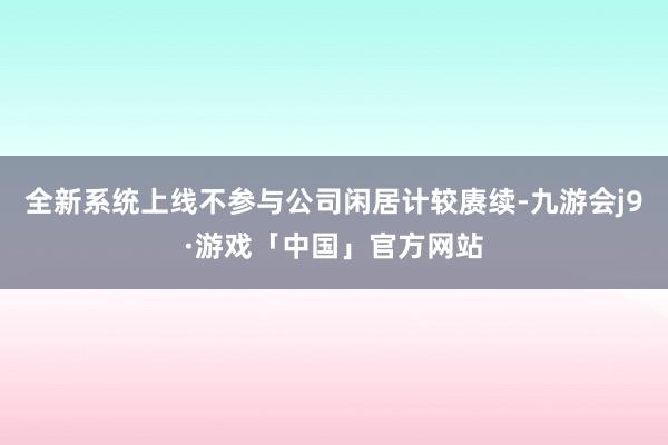 全新系统上线不参与公司闲居计较赓续-九游会j9·游戏「中国」官方网站