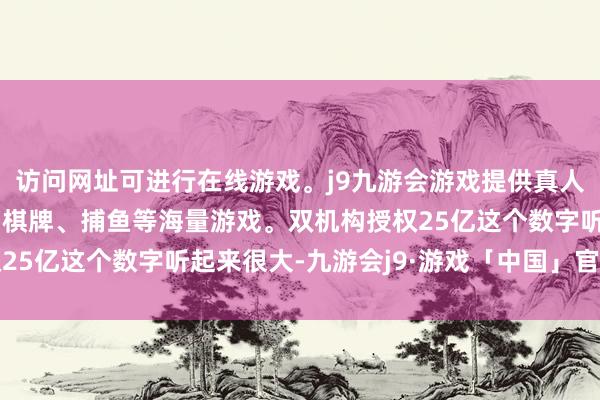 访问网址可进行在线游戏。j9九游会游戏提供真人、体育、电子、彩票、棋牌、捕鱼等海量游戏。双机构授权25亿这个数字听起来很大-九游会j9·游戏「中国」官方网站